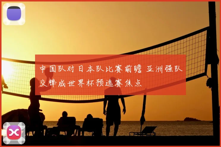 中国队对日本队比赛前瞻 亚洲强队交锋成世界杯预选赛焦点