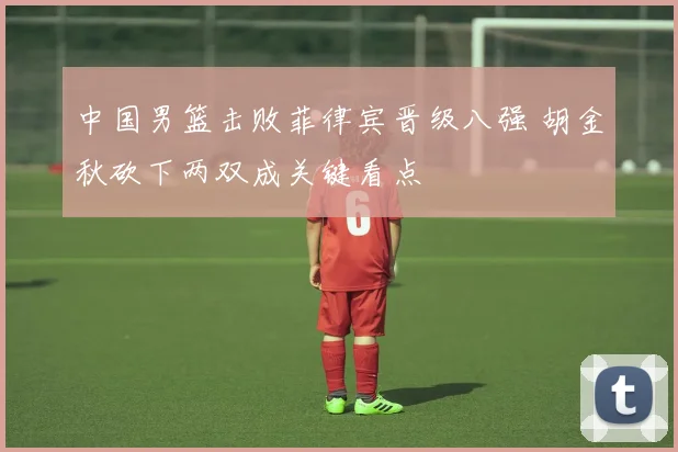 中国男篮击败菲律宾晋级八强 胡金秋砍下两双成关键看点