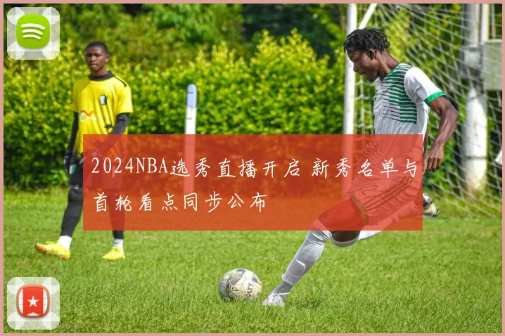 2024NBA选秀直播开启 新秀名单与首轮看点同步公布