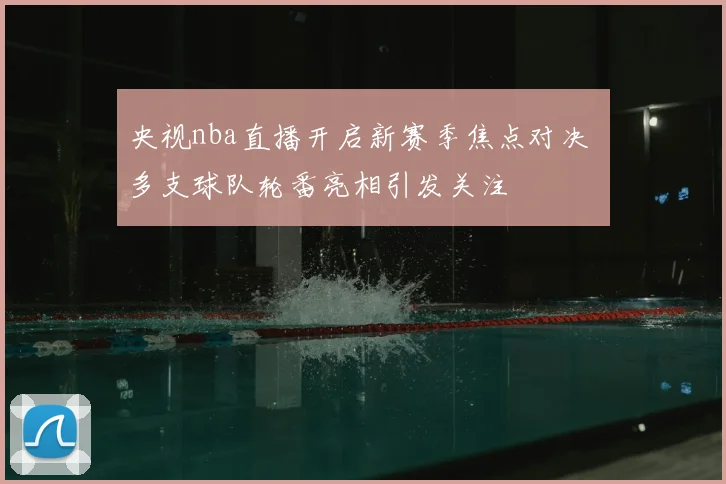 央视nba直播开启新赛季焦点对决 多支球队轮番亮相引发关注