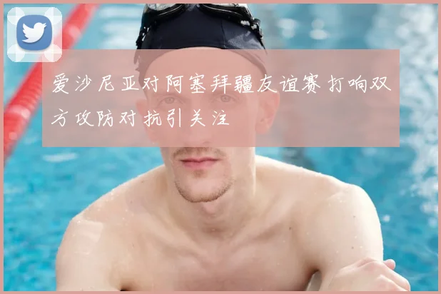 爱沙尼亚对阿塞拜疆友谊赛打响双方攻防对抗引关注