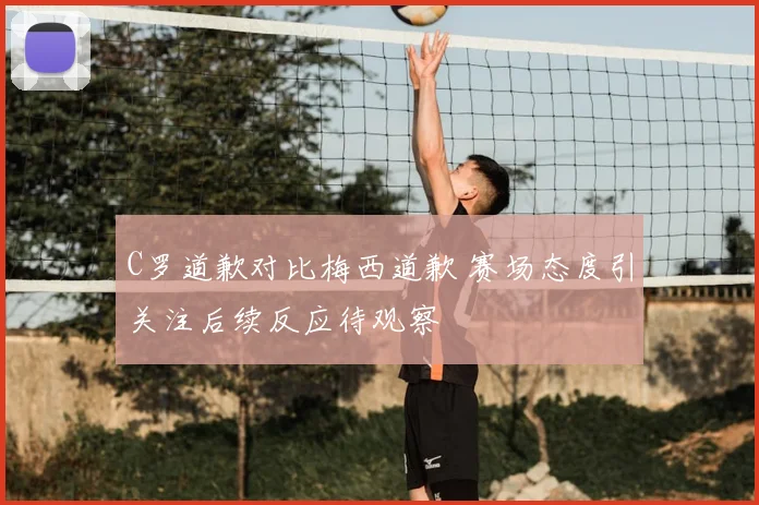 C罗道歉对比梅西道歉 赛场态度引关注后续反应待观察