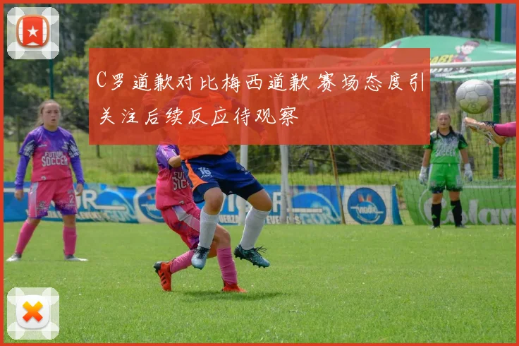 C罗道歉对比梅西道歉 赛场态度引关注后续反应待观察
