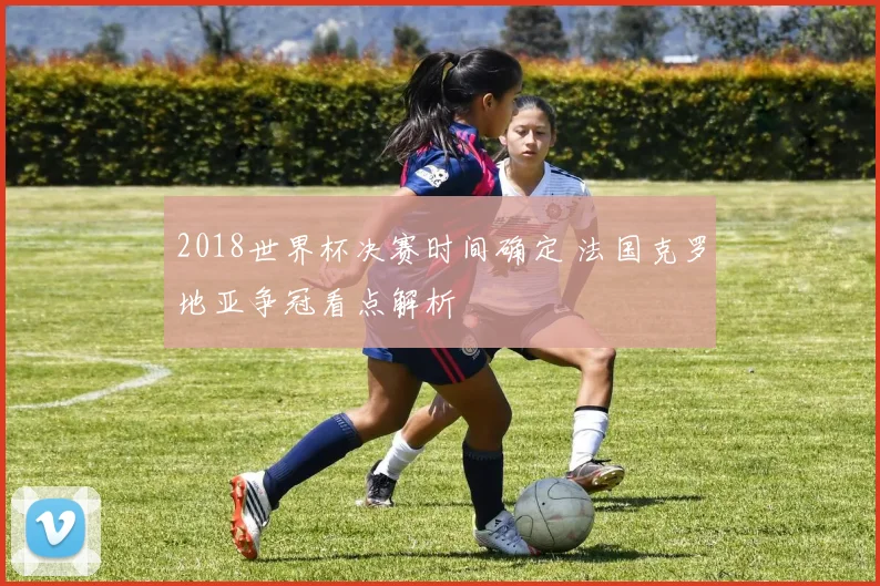 2018世界杯决赛时间确定 法国克罗地亚争冠看点解析