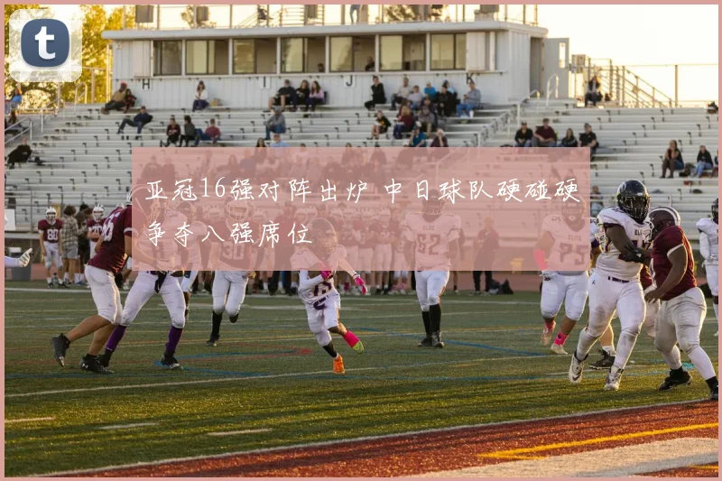 亚冠16强对阵出炉 中日球队硬碰硬争夺八强席位