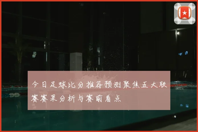 今日足球比分推荐预测聚焦五大联赛赛果分析与赛前看点