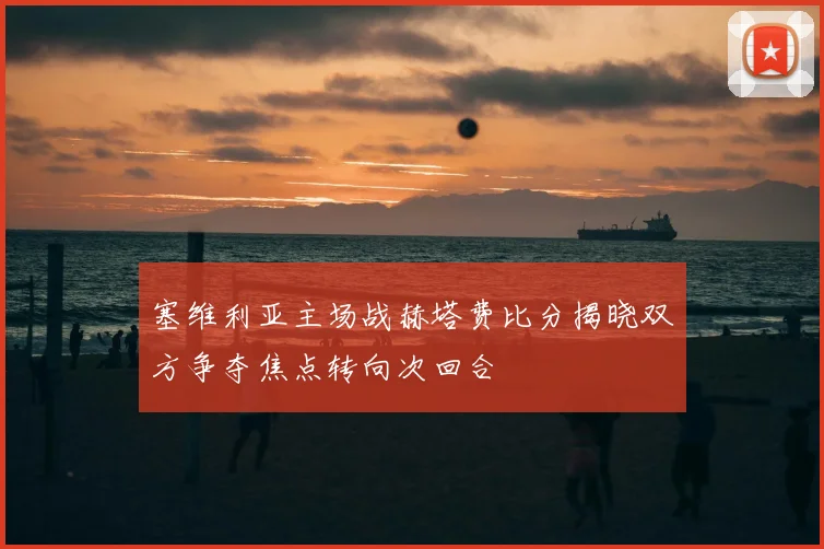 塞维利亚主场战赫塔费比分揭晓双方争夺焦点转向次回合