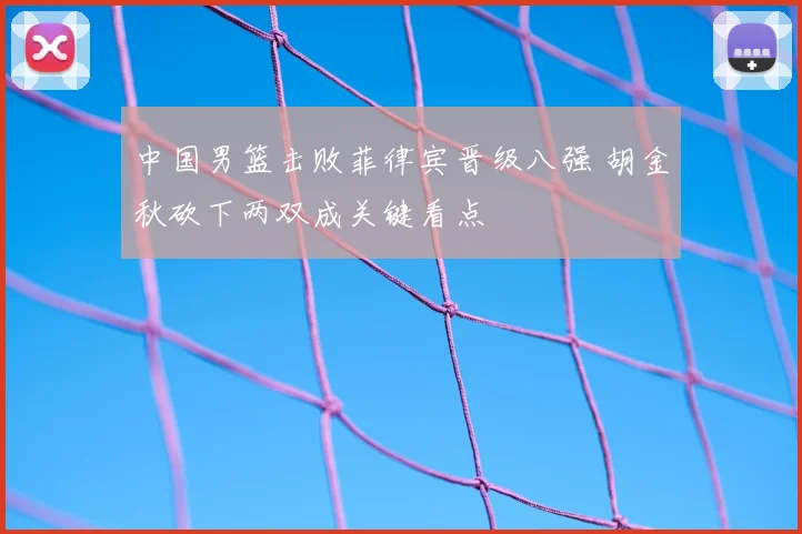 中国男篮击败菲律宾晋级八强 胡金秋砍下两双成关键看点
