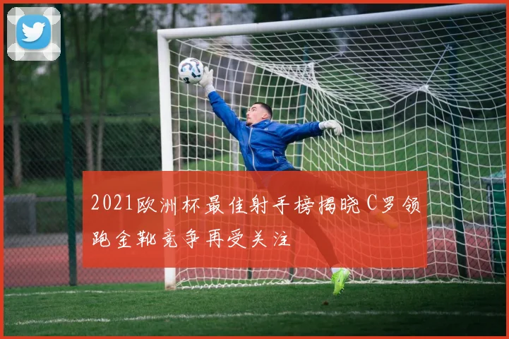 2021欧洲杯最佳射手榜揭晓 C罗领跑金靴竞争再受关注
