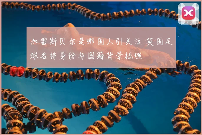 加雷斯贝尔是哪国人引关注 英国足球名将身份与国籍背景梳理