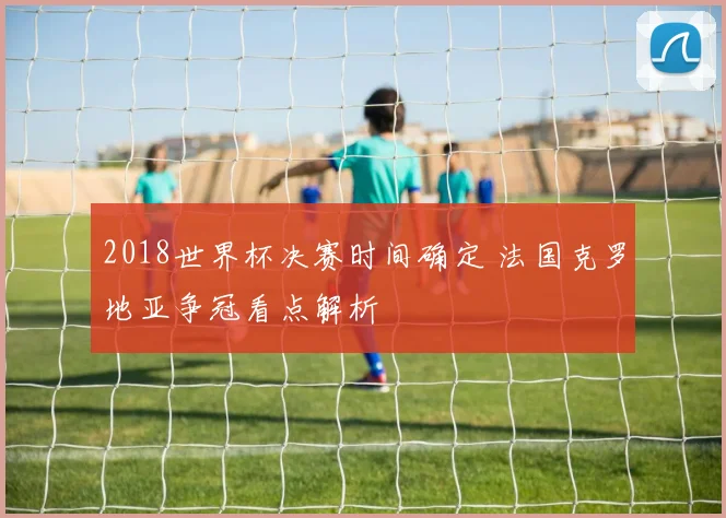 2018世界杯决赛时间确定 法国克罗地亚争冠看点解析