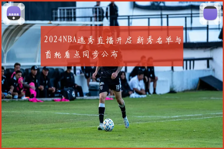 2024NBA选秀直播开启 新秀名单与首轮看点同步公布