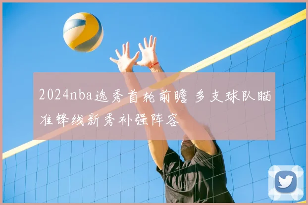 2024nba选秀首轮前瞻 多支球队瞄准锋线新秀补强阵容