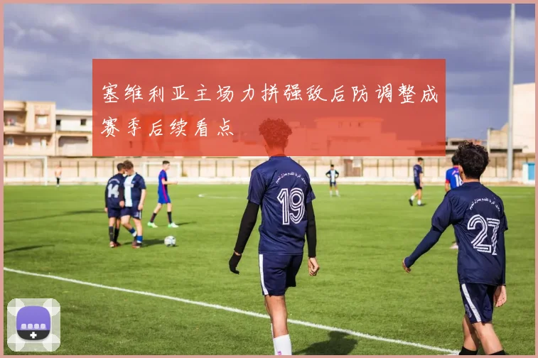 塞维利亚主场力拼强敌后防调整成赛季后续看点