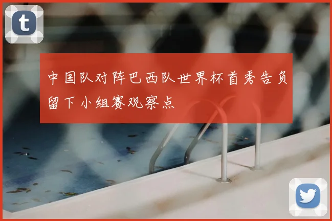 中国队对阵巴西队世界杯首秀告负留下小组赛观察点