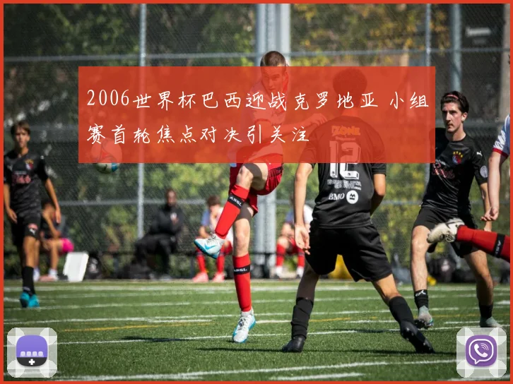 2006世界杯巴西迎战克罗地亚 小组赛首轮焦点对决引关注