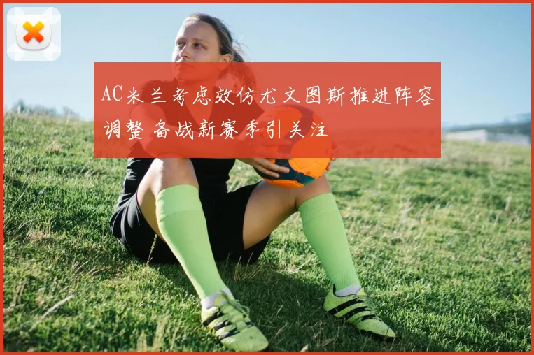 AC米兰考虑效仿尤文图斯推进阵容调整 备战新赛季引关注