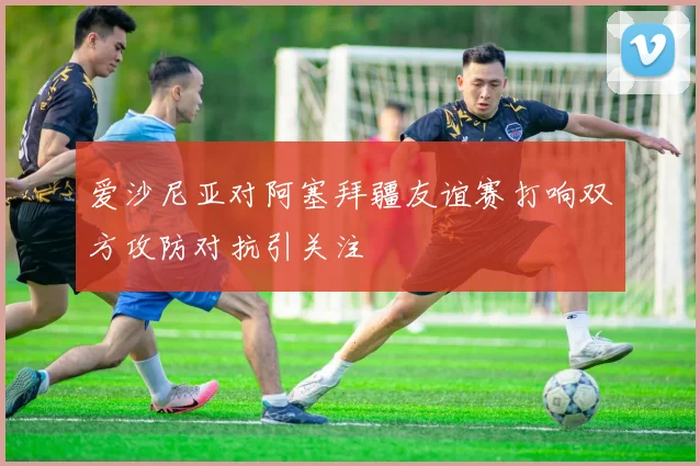 爱沙尼亚对阿塞拜疆友谊赛打响双方攻防对抗引关注