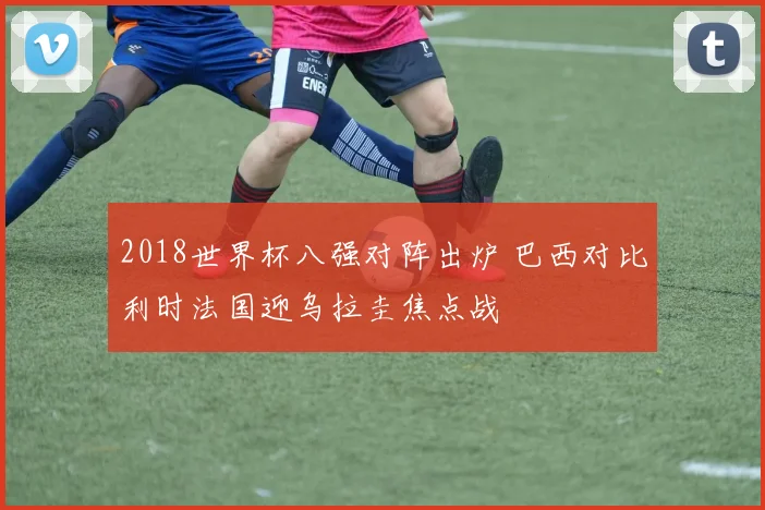 2018世界杯八强对阵出炉 巴西对比利时法国迎乌拉圭焦点战