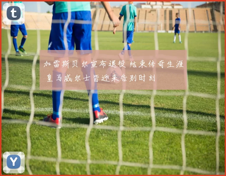 加雷斯贝尔宣布退役 结束传奇生涯 皇马威尔士皆迎来告别时刻