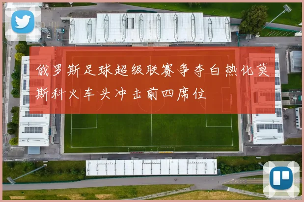 俄罗斯足球超级联赛争夺白热化莫斯科火车头冲击前四席位