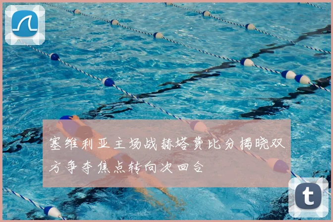 塞维利亚主场战赫塔费比分揭晓双方争夺焦点转向次回合