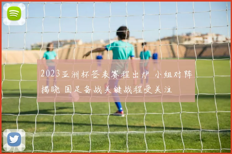 2023亚洲杯签表赛程出炉 小组对阵揭晓 国足备战关键战程受关注