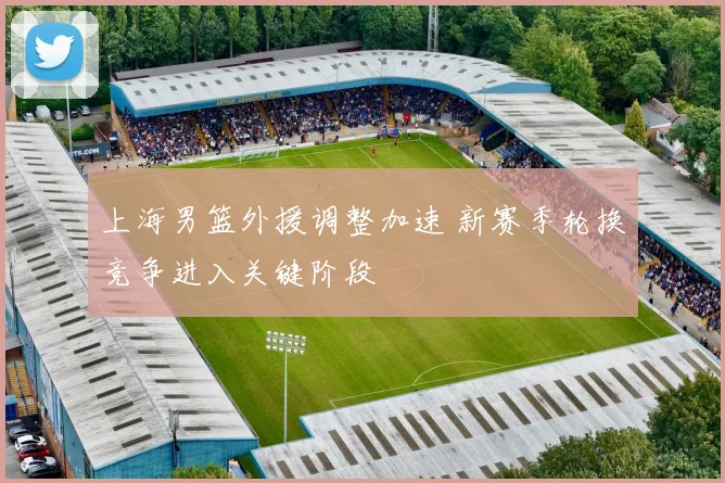 上海男篮外援调整加速 新赛季轮换竞争进入关键阶段