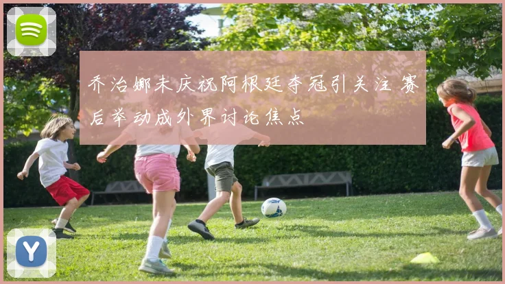 乔治娜未庆祝阿根廷夺冠引关注 赛后举动成外界讨论焦点