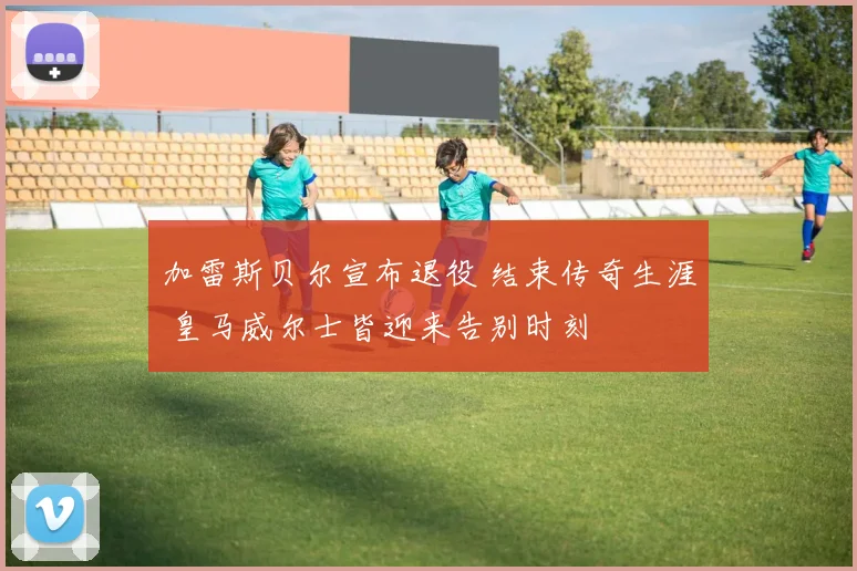 加雷斯贝尔宣布退役 结束传奇生涯 皇马威尔士皆迎来告别时刻