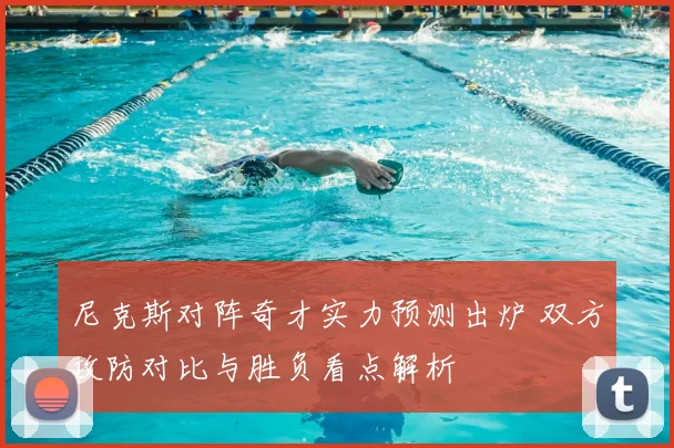 尼克斯对阵奇才实力预测出炉 双方攻防对比与胜负看点解析