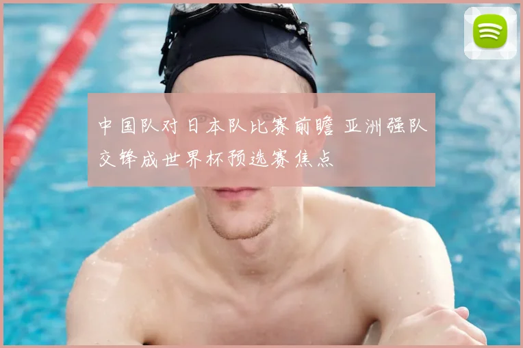 中国队对日本队比赛前瞻 亚洲强队交锋成世界杯预选赛焦点