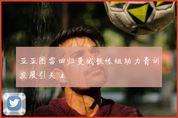 亚亚图雷回归曼城教练组助力青训发展引关注