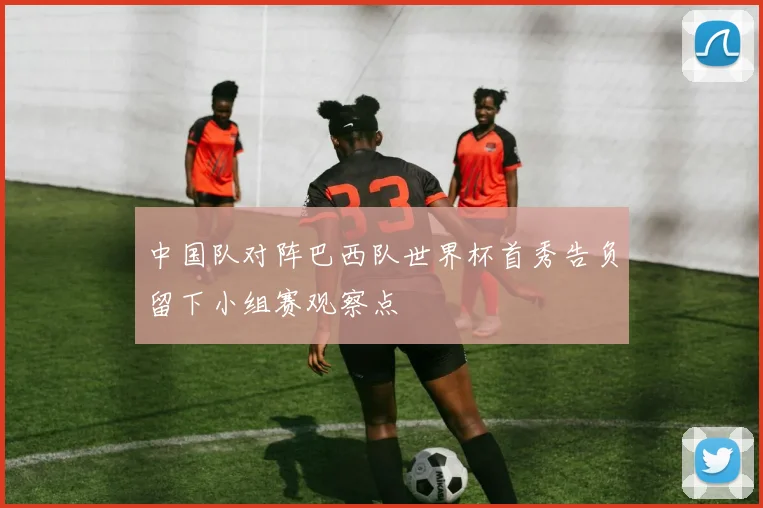 中国队对阵巴西队世界杯首秀告负留下小组赛观察点