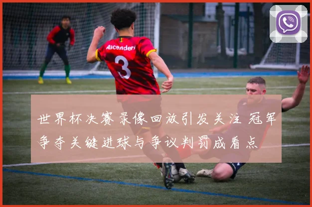 世界杯决赛录像回放引发关注 冠军争夺关键进球与争议判罚成看点