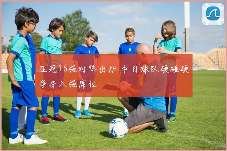 亚冠16强对阵出炉 中日球队硬碰硬争夺八强席位