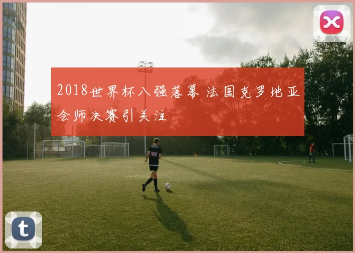2018世界杯八强落幕 法国克罗地亚会师决赛引关注