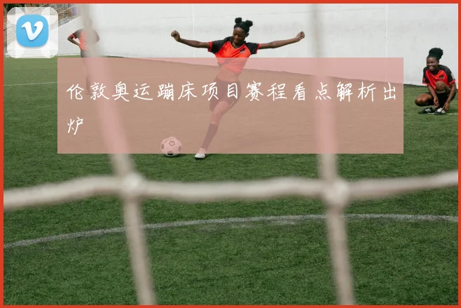 伦敦奥运蹦床项目赛程看点解析出炉